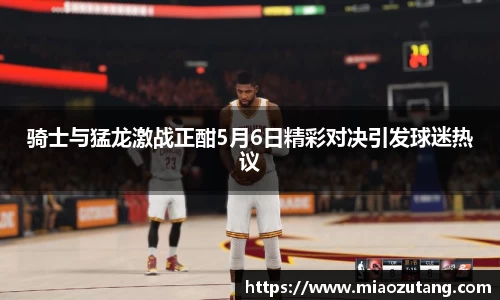 骑士与猛龙激战正酣5月6日精彩对决引发球迷热议